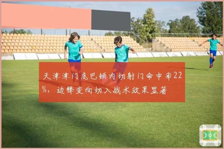 天津津门虎巴顿内切射门命中率22%，边锋变向切入战术效果显著