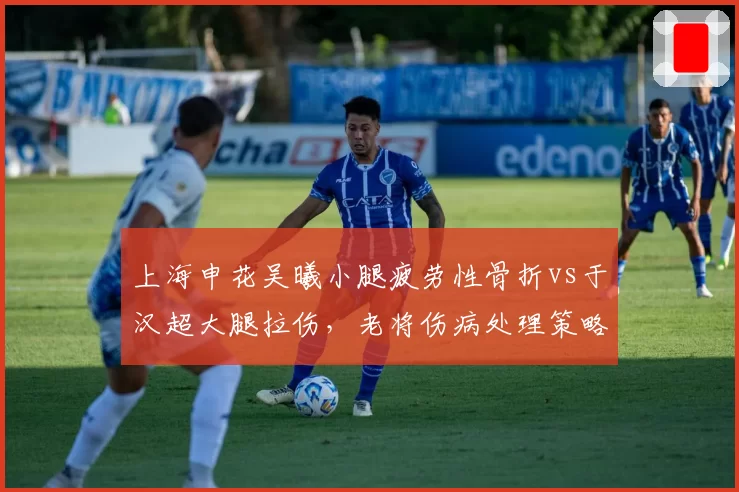 上海申花吴曦小腿疲劳性骨折vs于汉超大腿拉伤，老将伤病处理策略对比