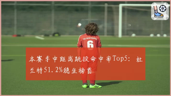 本赛季中距离跳投命中率Top5：杜兰特51.2%稳坐榜首