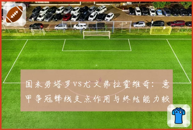 国米劳塔罗vs尤文弗拉霍维奇:意甲争冠锋线支点作用与终结能力较量