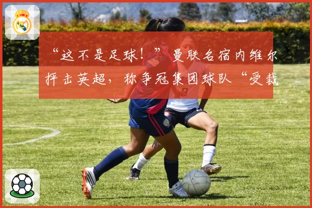 “这不是足球!”曼联名宿内维尔抨击英超,称争冠集团球队“受裁判保护”已成潜规则