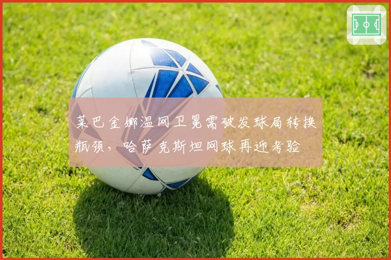 莱巴金娜温网卫冕需破发球局转换瓶颈,哈萨克斯坦网球再迎考验