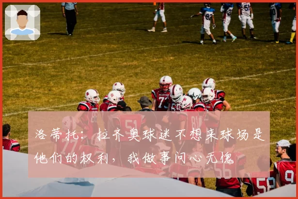 洛蒂托:拉齐奥球迷不想来球场是他们的权利,我做事问心无愧