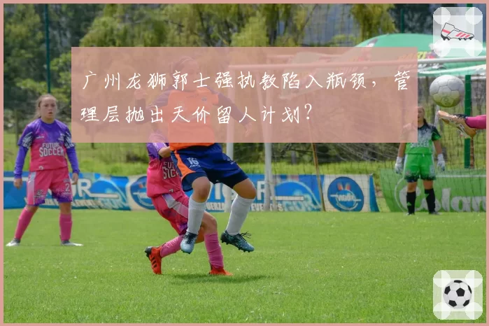 广州龙狮郭士强执教陷入瓶颈,管理层抛出天价留人计划?