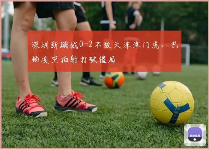 深圳新鹏城0-2不敌天津津门虎,巴顿凌空抽射打破僵局