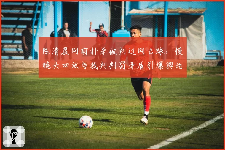 陈清晨网前扑杀被判过网击球,慢镜头回放与裁判判罚矛盾引爆舆论