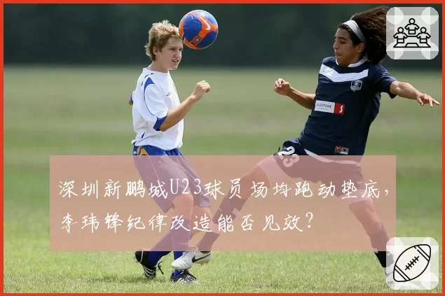 深圳新鹏城U23球员场均跑动垫底,李玮锋纪律改造能否见效?