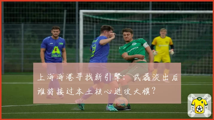 上海海港寻找新引擎：武磊淡出后谁将接过本土核心进攻大旗？