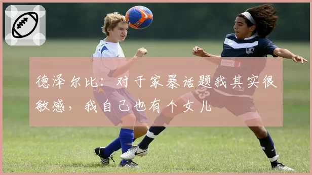 德泽尔比：对于家暴话题我其实很敏感，我自己也有个女儿