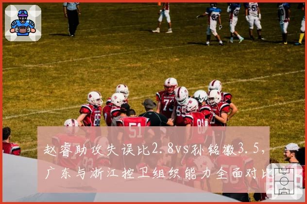 赵睿助攻失误比2.8vs孙铭徽3.5,广东与浙江控卫组织能力全面对比