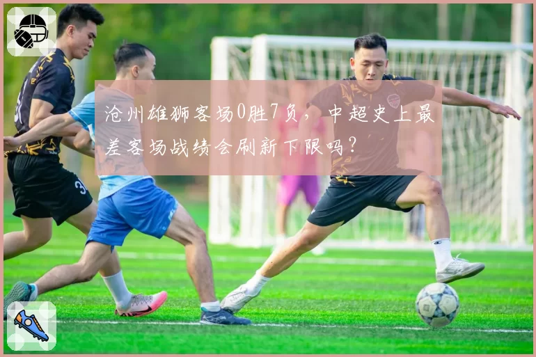 沧州雄狮客场0胜7负，中超史上最差客场战绩会刷新下限吗？