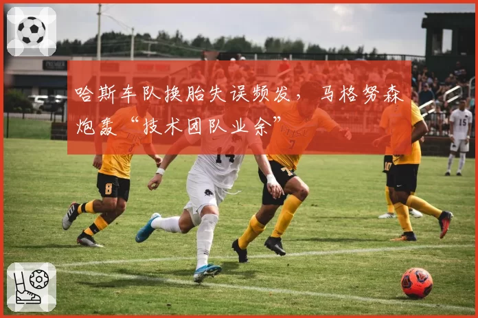哈斯车队换胎失误频发，马格努森炮轰“技术团队业余”