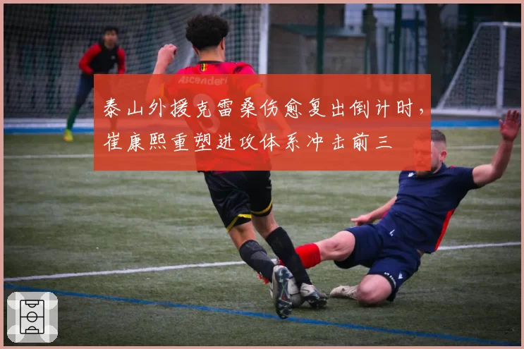 泰山外援克雷桑伤愈复出倒计时,崔康熙重塑进攻体系冲击前三