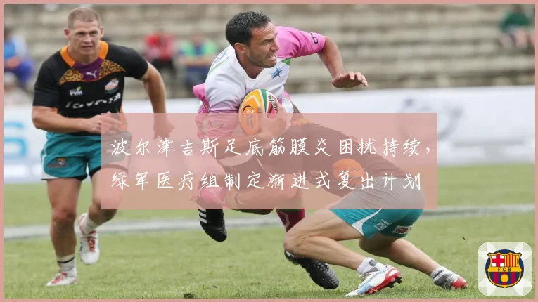 波尔津吉斯足底筋膜炎困扰持续，绿军医疗组制定渐进式复出计划