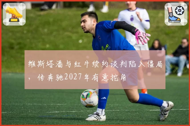 维斯塔潘与红牛续约谈判陷入僵局，传奔驰2027年有意挖角