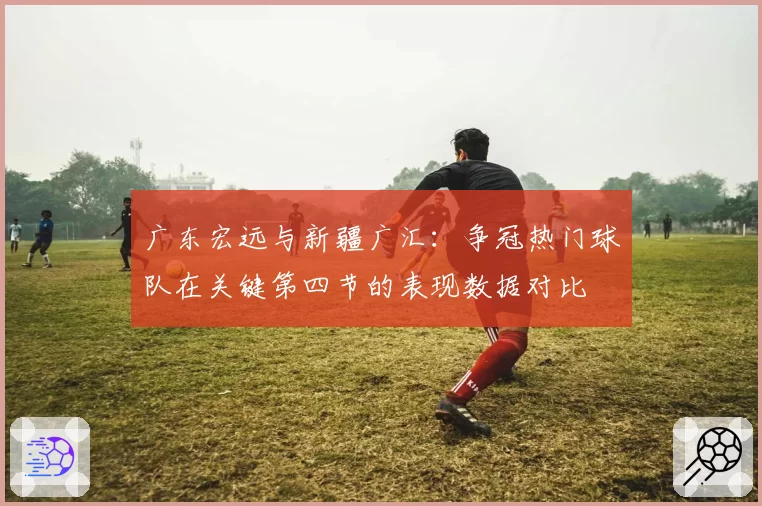 广东宏远与新疆广汇：争冠热门球队在关键第四节的表现数据对比