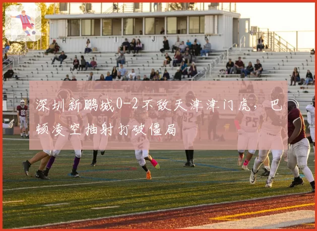 深圳新鹏城0-2不敌天津津门虎,巴顿凌空抽射打破僵局