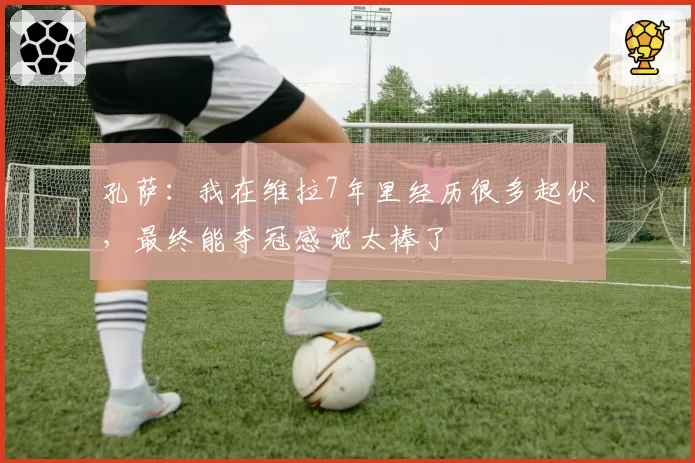 孔萨：我在维拉7年里经历很多起伏，最终能夺冠感觉太棒了
