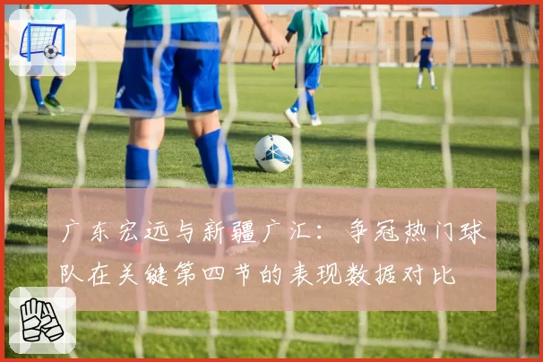 广东宏远与新疆广汇：争冠热门球队在关键第四节的表现数据对比