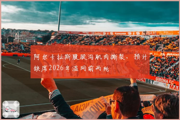 阿尔卡拉斯腹股沟肌肉撕裂,预计缺席2026年温网前两轮