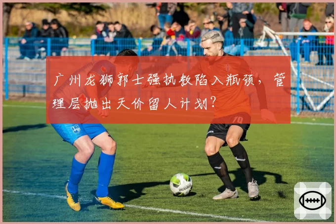 广州龙狮郭士强执教陷入瓶颈,管理层抛出天价留人计划?