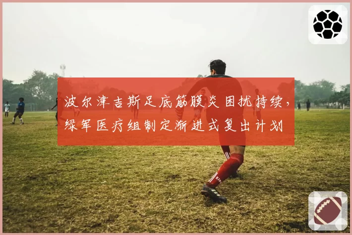波尔津吉斯足底筋膜炎困扰持续，绿军医疗组制定渐进式复出计划