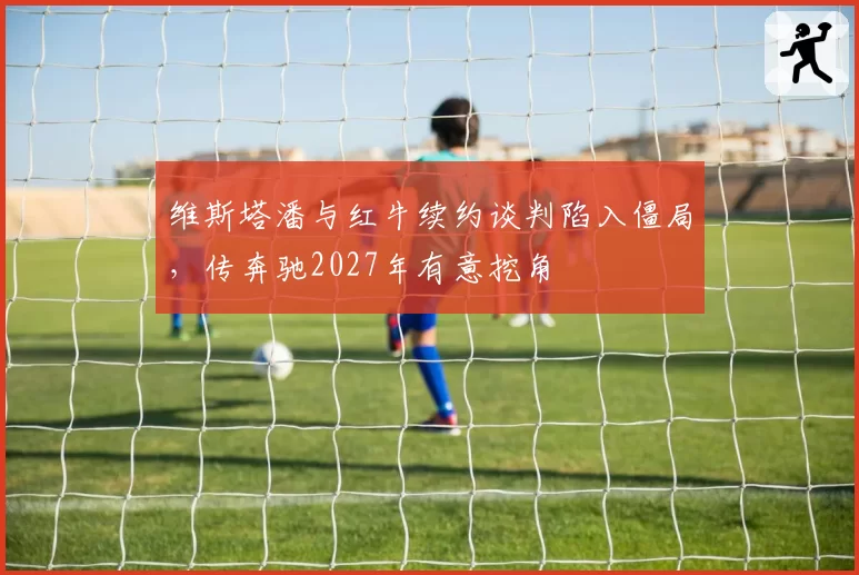 维斯塔潘与红牛续约谈判陷入僵局，传奔驰2027年有意挖角