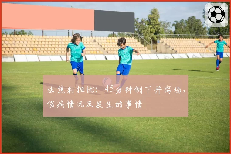 法焦利担忧：45分钟倒下并离场，伤病情况及发生的事情