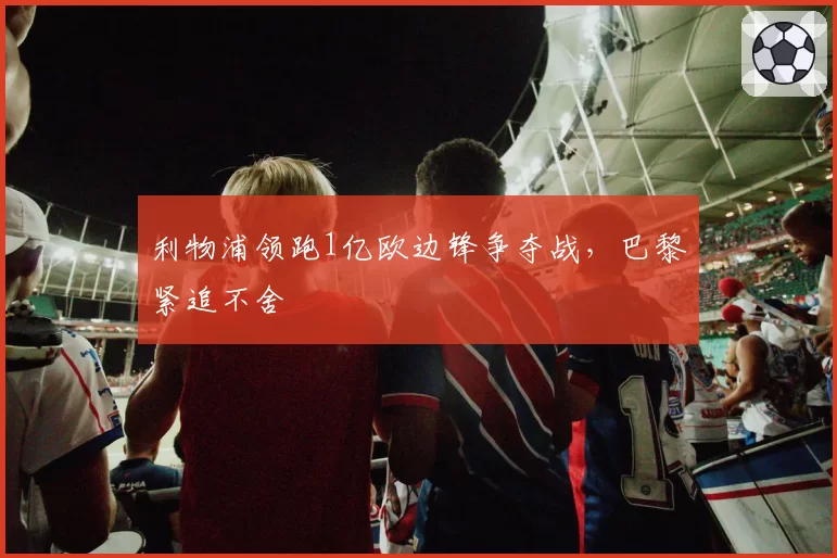 利物浦领跑1亿欧边锋争夺战,巴黎紧追不舍