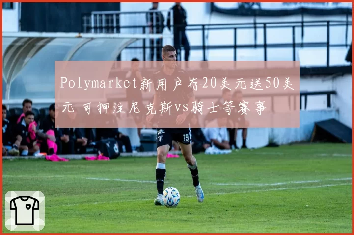Polymarket新用户存20美元送50美元 可押注尼克斯vs骑士等赛事