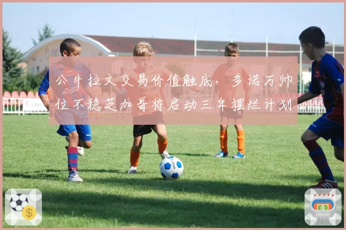 公牛拉文交易价值触底，多诺万帅位不稳芝加哥将启动三年摆烂计划