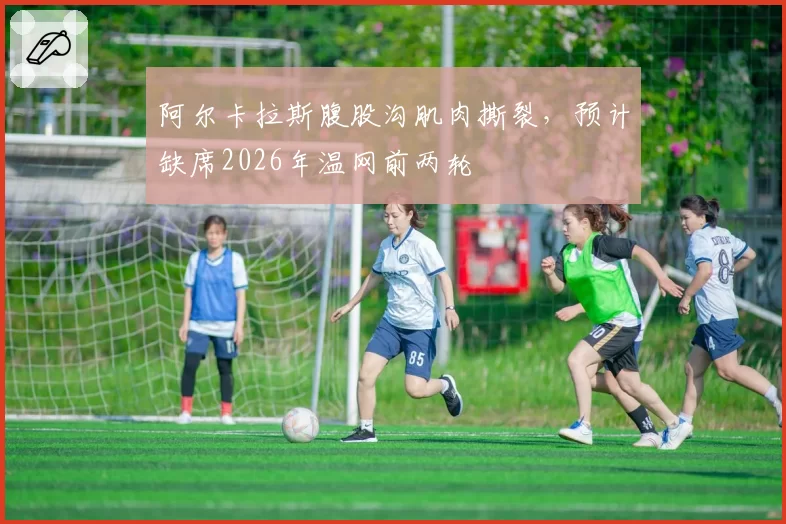 阿尔卡拉斯腹股沟肌肉撕裂,预计缺席2026年温网前两轮