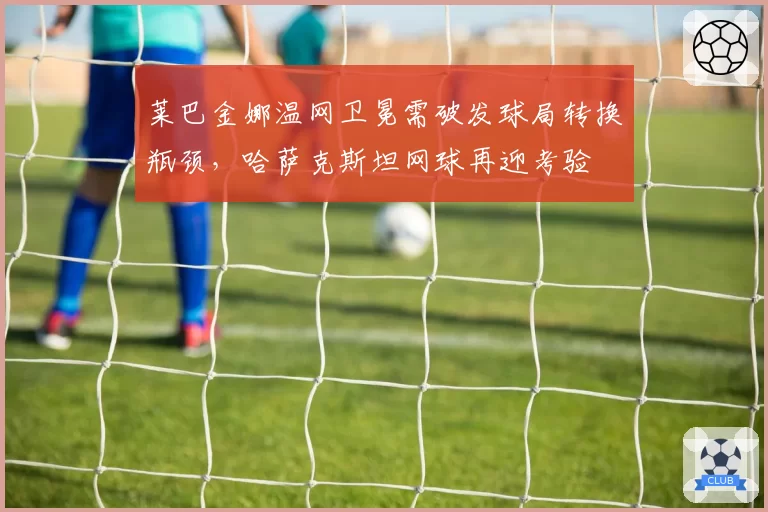 莱巴金娜温网卫冕需破发球局转换瓶颈,哈萨克斯坦网球再迎考验