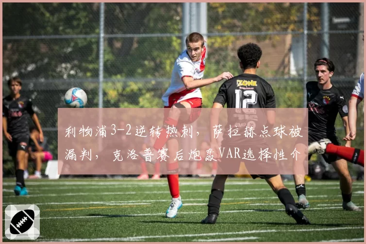 利物浦3-2逆转热刺，萨拉赫点球被漏判，克洛普赛后炮轰VAR选择性介入