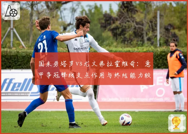 国米劳塔罗vs尤文弗拉霍维奇:意甲争冠锋线支点作用与终结能力较量