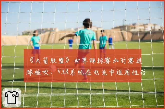 《火箭联盟》世界锦标赛加时赛进球被吹,VAR系统在电竞中适用性存疑?