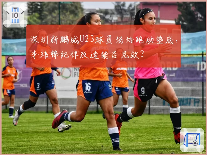 深圳新鹏城U23球员场均跑动垫底，李玮锋纪律改造能否见效？