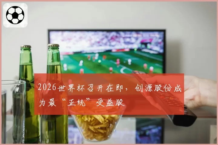 2026世界杯召开在即，创源股份成为最“正统”受益股